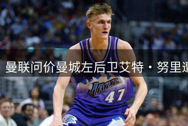曼联问价曼城左后卫艾特·努里遭遇留队阻力