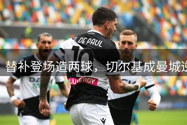 替补登场造两球，切尔基成曼城逆转伯恩茅斯的关键先生
